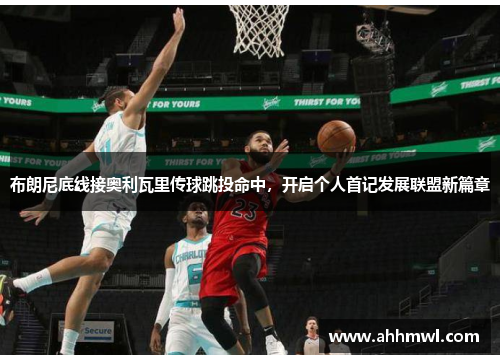 布朗尼底线接奥利瓦里传球跳投命中,开启个人首记发展联盟新篇章 布朗尼底线接奥利瓦里传球跳投命中,开启个人首记发展联盟新篇章