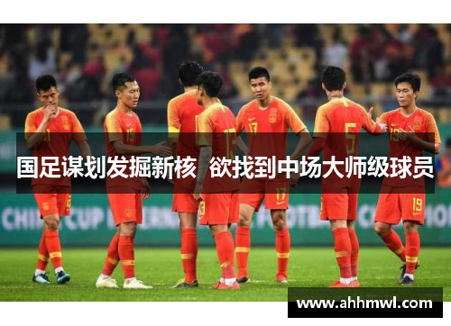 国足谋划发掘新核  欲找到中场大师级球员 国足谋划发掘新核  欲找到中场大师级球员