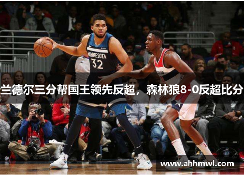 兰德尔三分帮国王领先反超,森林狼8-0反超比分 兰德尔三分帮国王领先反超,森林狼8-0反超比分