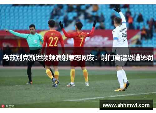 乌兹别克斯坦频频浪射惹怒网友:射门离谱恐遭惩罚 乌兹别克斯坦频频浪射惹怒网友:射门离谱恐遭惩罚