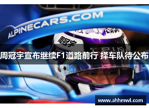 周冠宇宣布继续F1道路前行 择车队待公布 周冠宇宣布继续F1道路前行 择车队待公布