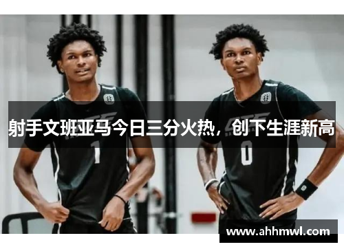 射手文班亚马今日三分火热,创下生涯新高 射手文班亚马今日三分火热,创下生涯新高