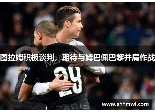 图拉姆积极谈判，期待与姆巴佩巴黎并肩作战